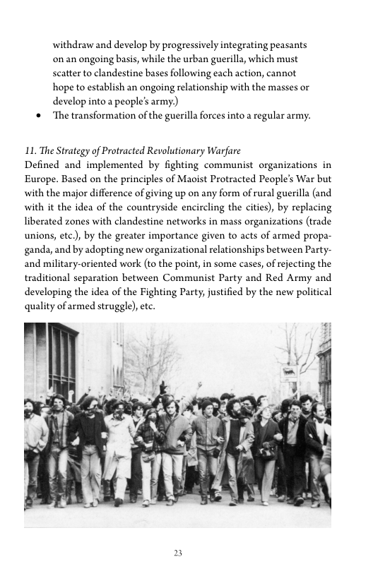 withdraw and develop by progressively integrating peasants
onan ongoing basis, while the urban guerilla, which must
scatter to clandestine bases following each action, cannot
hope to establish an ongoing relationship with the masses or
develop into a people's army.)

‘* The transformation of the guerilla forces into a regular army.

LL. The Strategy of Protracted Revolutionary Warfare

Defined and implemented by fighting communist organizations in
Europe. Based on the principles of Maoist Protracted People’s War but
with the major difference of giving up on any form of rural guerilla (and
with it the idea of the countryside encircling the cities), by replacing
liberated zones with clandestine networks in mass organizations (trade
unions, ete.), by the greater importance given to acts of armed propa-
ganda, and by adopting new organizational relationships between Party-
and military-oriented work (to the point, in some cases, of rejecting the
traditional separation between Communist Party and Red Army and
developing the idea of the Fighting Party, justified by the new political
quality of armed struggle), ete.

 
